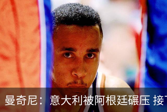 曼奇尼：意大利被阿根廷碾压 接下去将全面革新