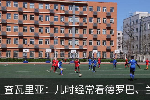 查瓦里亚：儿时经常看德罗巴、兰帕德踢球，记得和巴萨的对决