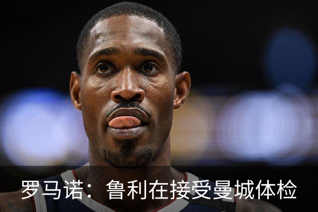 罗马诺：鲁利在接受曼城体检